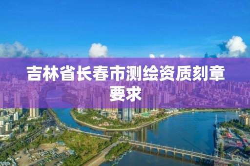 吉林省長春市測繪資質刻章要求