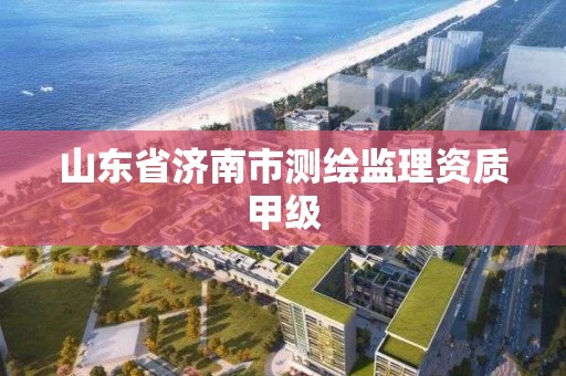 山東省濟南市測繪監理資質甲級