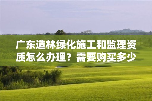 廣東造林綠化施工和監理資質怎么辦理？需要購買多少個月社保？