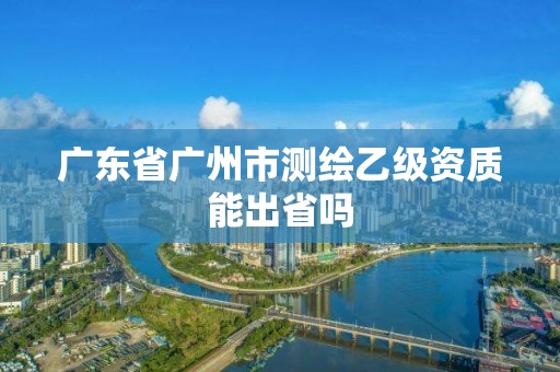 廣東省廣州市測繪乙級資質能出省嗎