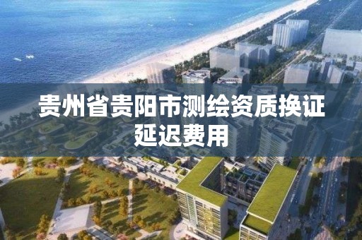 貴州省貴陽市測繪資質換證延遲費用