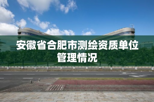 安徽省合肥市測繪資質單位管理情況