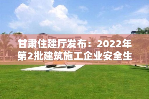 甘肅住建廳發布：2022年第2批建筑施工企業安全生產許可證、安管人員審查意見的公告