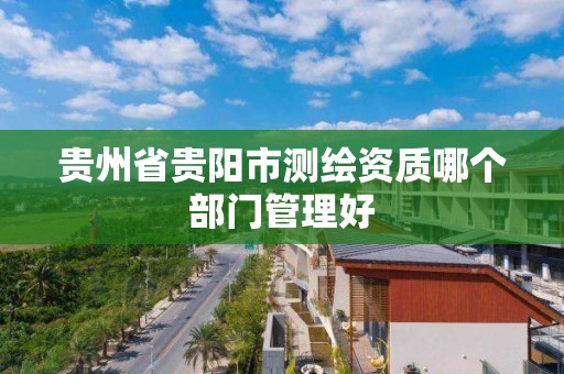 貴州省貴陽市測繪資質哪個部門管理好