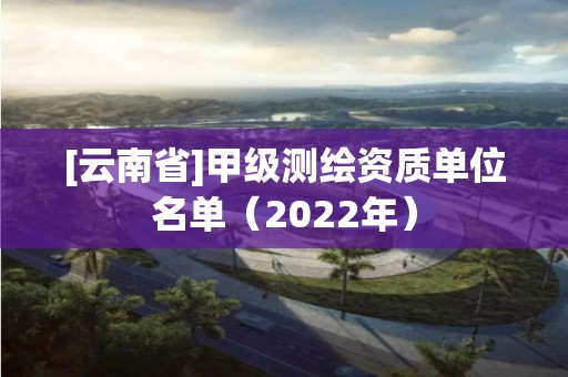 [云南省]甲級測繪資質單位名單（2022年）