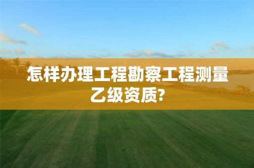 怎樣辦理工程勘察工程測(cè)量乙級(jí)資質(zhì)?