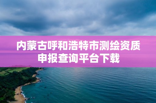 內蒙古呼和浩特市測繪資質申報查詢平臺下載