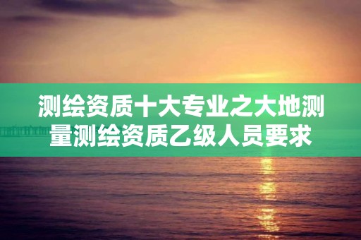 測繪資質十大專業之大地測量測繪資質乙級人員要求