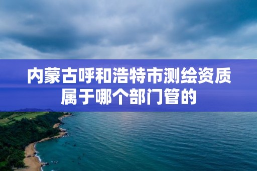 內蒙古呼和浩特市測繪資質屬于哪個部門管的