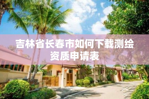 吉林省長春市如何下載測繪資質申請表