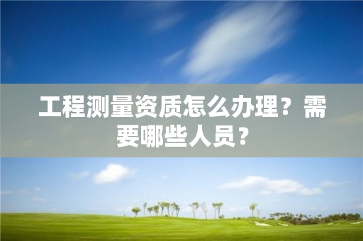 工程測量資質怎么辦理？需要哪些人員？