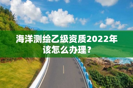 海洋測(cè)繪乙級(jí)資質(zhì)2022年該怎么辦理？