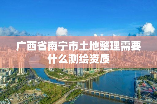 廣西省南寧市土地整理需要什么測繪資質