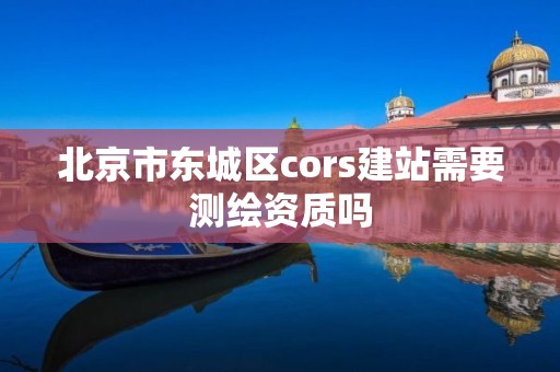 北京市東城區cors建站需要測繪資質嗎