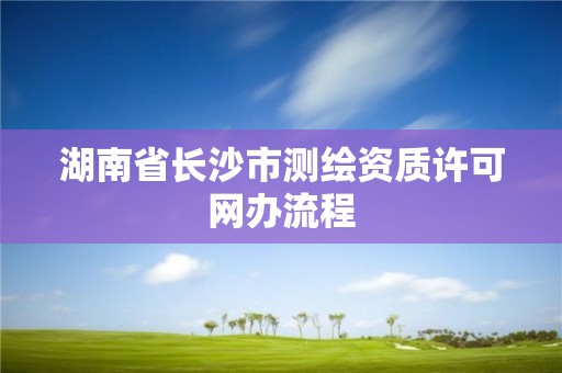 湖南省長(zhǎng)沙市測(cè)繪資質(zhì)許可網(wǎng)辦流程