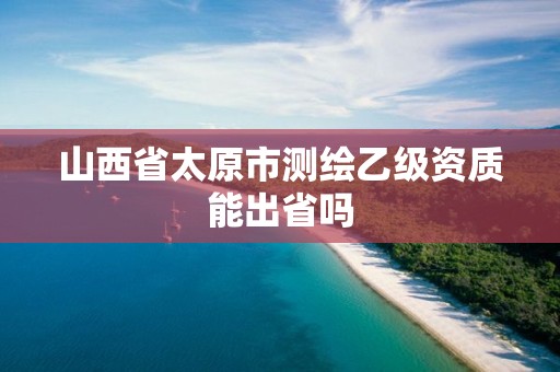 山西省太原市測繪乙級資質能出省嗎