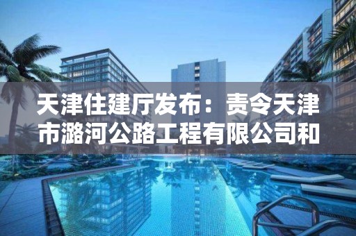 天津住建廳發布：責令天津市潞河公路工程有限公司和天津市寶泉路橋有限公司建筑施工企業資質限期整改通知書