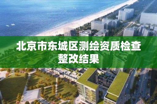 北京市東城區測繪資質檢查整改結果