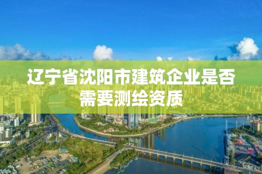 遼寧省沈陽市建筑企業是否需要測繪資質