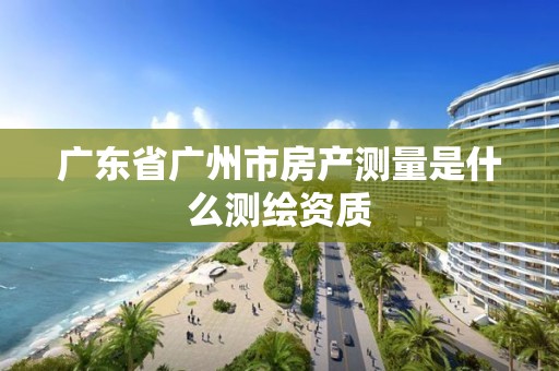 廣東省廣州市房產測量是什么測繪資質