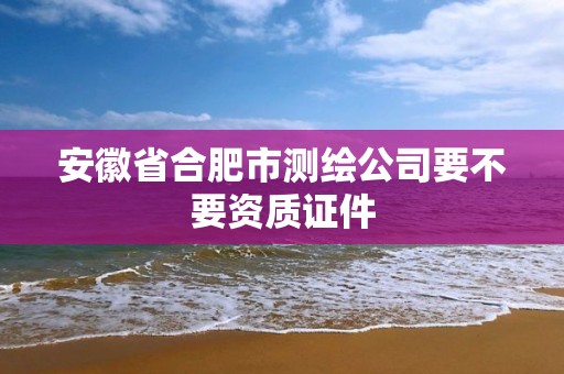 安徽省合肥市測繪公司要不要資質證件