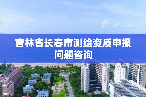 吉林省長春市測繪資質申報問題咨詢