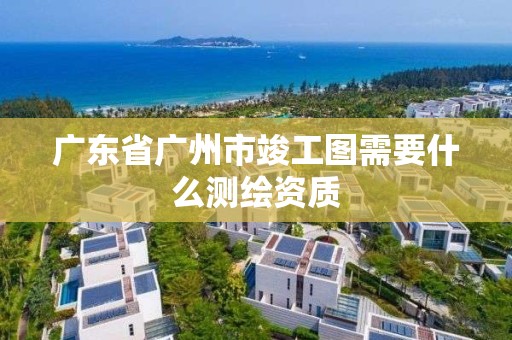 廣東省廣州市竣工圖需要什么測繪資質