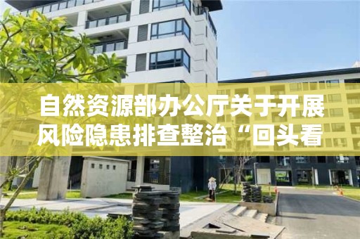 自然資源部辦公廳關于開展風險隱患排查整治“回頭看” 確保自然資源領域安全穩定的緊急通知