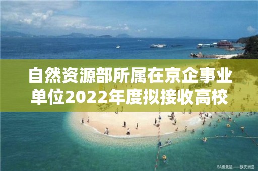 自然資源部所屬在京企事業單位2022年度擬接收高校畢業生情況公示