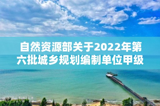 自然資源部關于2022年第六批城鄉規劃編制單位甲級資質認定的公告