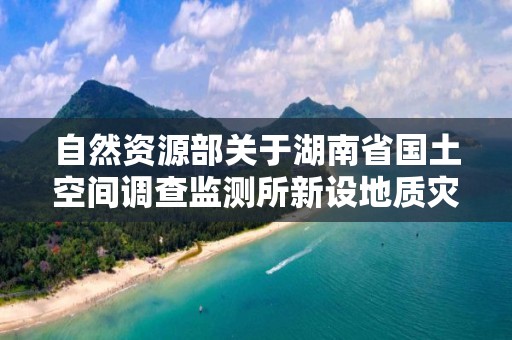 自然資源部關于湖南省國土空間調查監測所新設地質災害防治單位勘查甲級申請審批公告