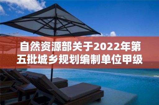 自然資源部關于2022年第五批城鄉規劃編制單位甲級資質認定的公告