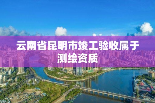 云南省昆明市竣工驗收屬于測繪資質