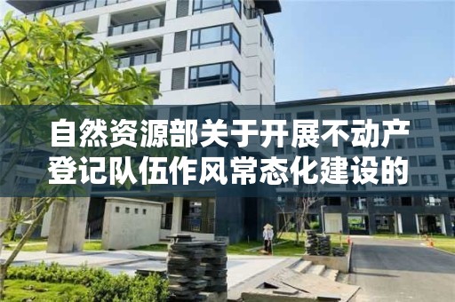 自然資源部關于開展不動產登記隊伍作風常態化建設的通知