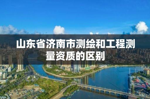 山東省濟南市測繪和工程測量資質的區別