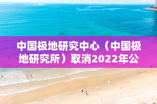 中國極地研究中心（中國極地研究所）取消2022年公開招聘畢業生（本科和碩士崗）公告