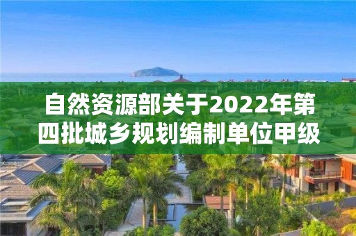 自然資源部關于2022年第四批城鄉規劃編制單位甲級資質認定的公告