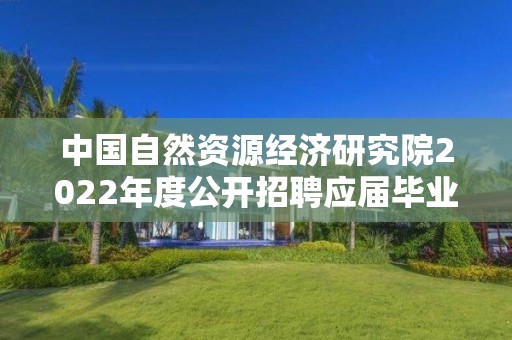 中國自然資源經濟研究院2022年度公開招聘應屆畢業生擬聘人選公示（第二批）