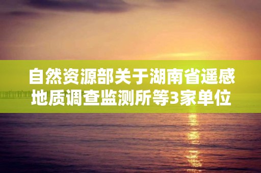 自然資源部關于湖南省遙感地質調查監測所等3家單位5個地質災害防治單位甲級資質申請審批公告