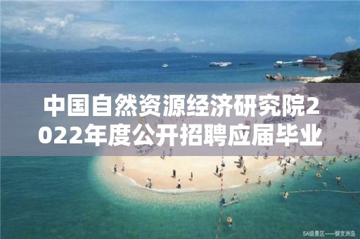 中國自然資源經濟研究院2022年度公開招聘應屆畢業生擬聘人選公示（第一批）