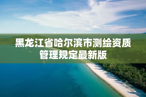 黑龍江省哈爾濱市測繪資質(zhì)管理規(guī)定最新版