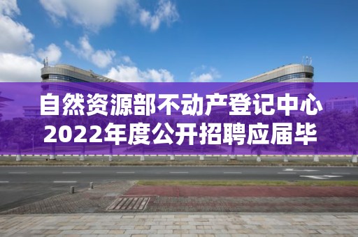 自然資源部不動產登記中心2022年度公開招聘應屆畢業生擬聘人員公示