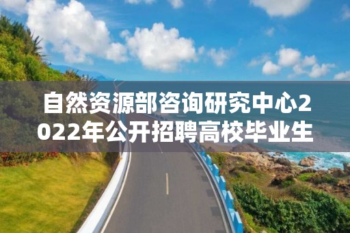 自然資源部咨詢研究中心2022年公開招聘高校畢業生考察對象名單