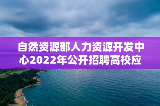 自然資源部人力資源開發中心2022年公開招聘高校應屆畢業生考察對象名單