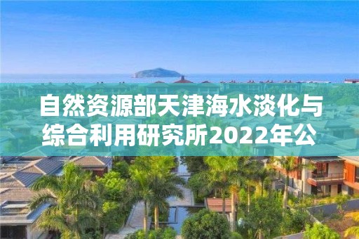 自然資源部天津海水淡化與綜合利用研究所2022年公開招聘應屆博士畢業生公告