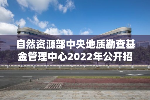 自然資源部中央地質勘查基金管理中心2022年公開招聘應屆畢業生面試公告