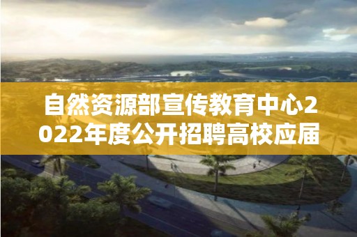 自然資源部宣傳教育中心2022年度公開招聘高校應屆畢業生面試公告