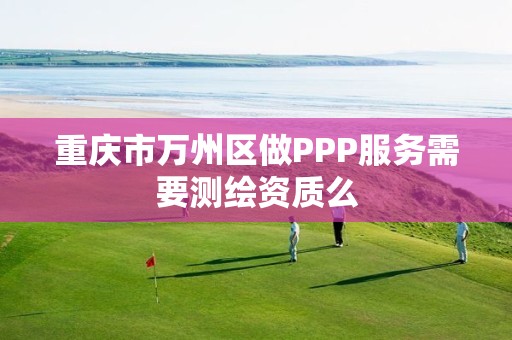 重慶市萬州區(qū)做PPP服務(wù)需要測繪資質(zhì)么