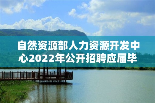 自然資源部人力資源開發中心2022年公開招聘應屆畢業生面試公告