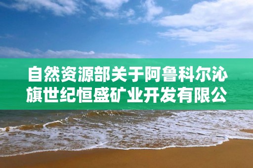 自然資源部關于阿魯科爾沁旗世紀恒盛礦業開發有限公司勞家溝礦區上打井礦段鉬礦等3個礦山地質環境保護與土地復墾方案通過審查的公告